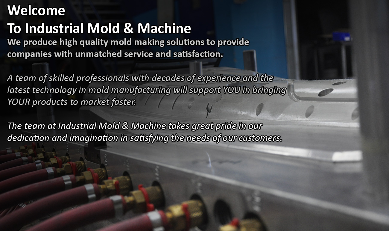 Welcome
To Industrial Mold & Machine
We produce high quality mold making solutions to provide companies with unmatched service and satisfaction.

A team of skilled professionals with decades of experience and the latest technology in mold manufacturing will support YOU in bringing YOUR products to market faster.

The team at Industrial Mold & Machine takes great pride in our dedication and imagination in satisfying the needs of our customers.